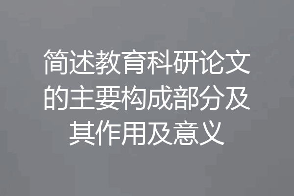 简述教育科研论文的主要构成部分及其作用及意义