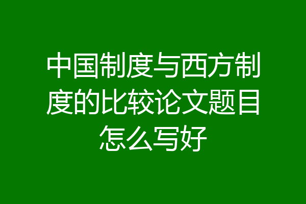中国制度与西方制度的比较论文题目怎么写好
