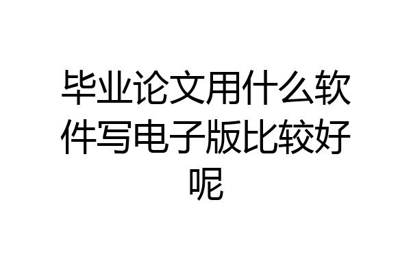 毕业论文用什么软件写电子版比较好呢
