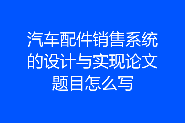 汽车配件销售系统的设计与实现论文题目怎么写