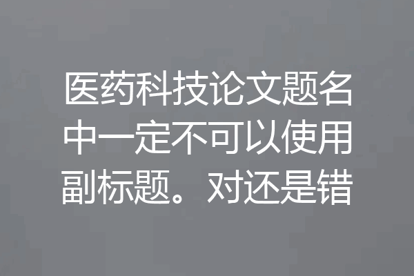 医药科技论文题名中一定不可以使用副标题。对还是错