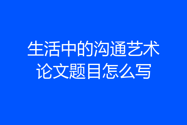 生活中的沟通艺术论文题目怎么写