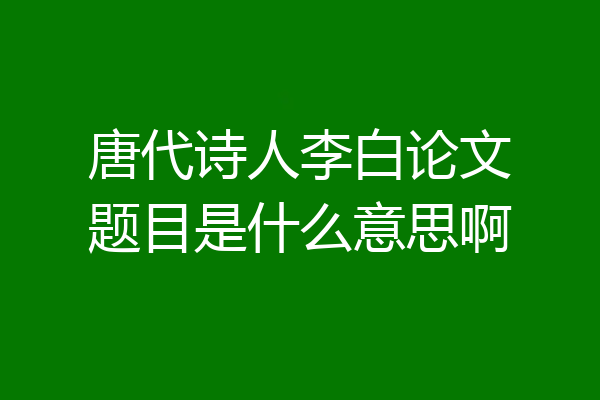 唐代诗人李白论文题目是什么意思啊
