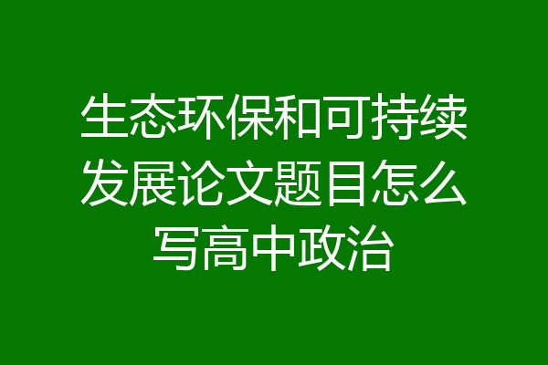 生态环保和可持续发展论文题目怎么写高中政治