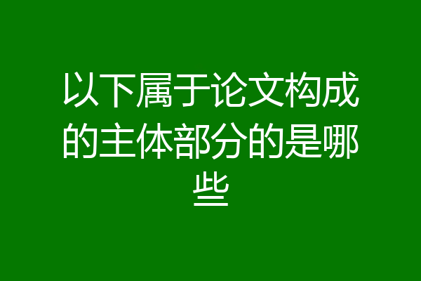 以下属于论文构成的主体部分的是哪些