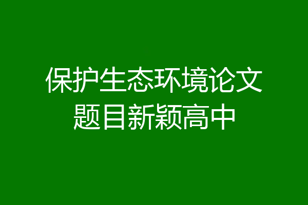 保护生态环境论文题目新颖高中