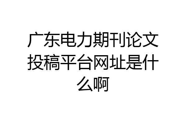 广东电力期刊论文投稿平台网址是什么啊