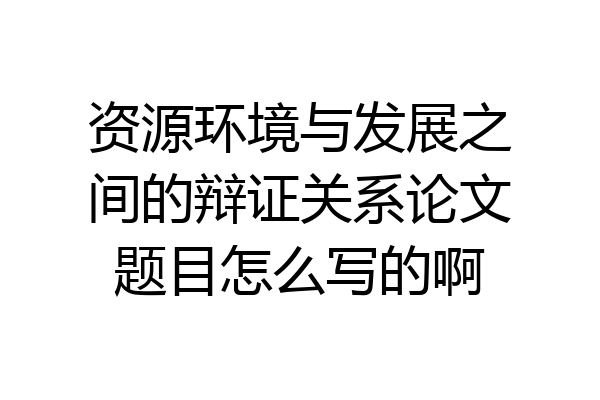 资源环境与发展之间的辩证关系论文题目怎么写的啊