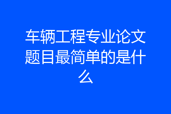 车辆工程专业论文题目最简单的是什么