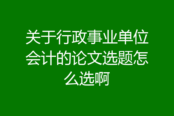 关于行政事业单位会计的论文选题怎么选啊