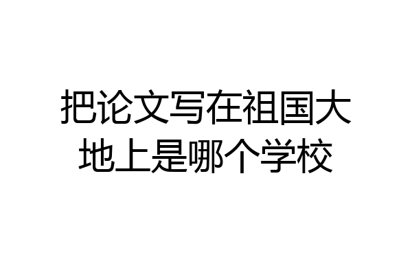 把论文写在祖国大地上是哪个学校