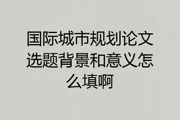 国际城市规划论文选题背景和意义怎么填啊