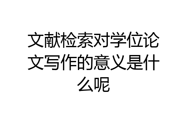 文献检索对学位论文写作的意义是什么呢