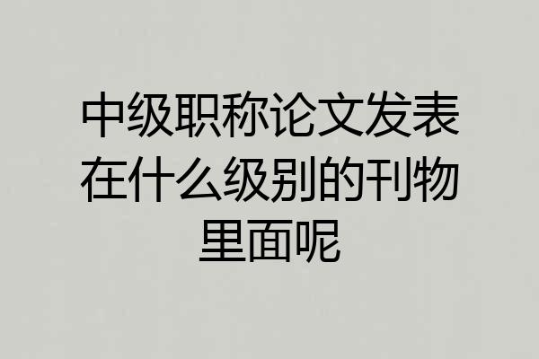 中级职称论文发表在什么级别的刊物里面呢