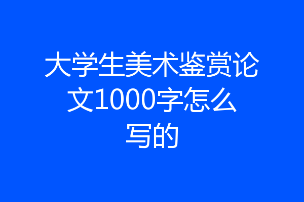 大学生美术鉴赏论文1000字怎么写的