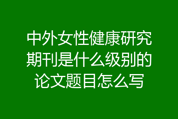 中外女性健康研究期刊是什么级别的论文题目怎么写