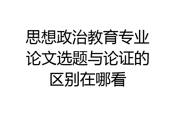 思想政治教育专业论文选题与论证的区别在哪看