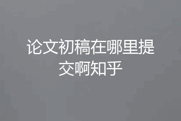 论文初稿在哪里提交啊知乎