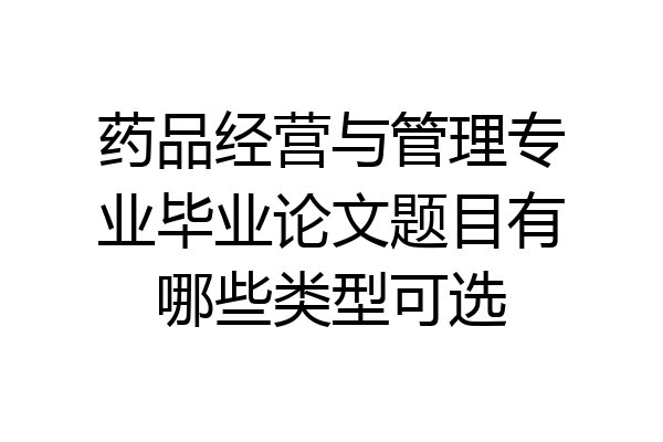 药品经营与管理专业毕业论文题目有哪些类型可选