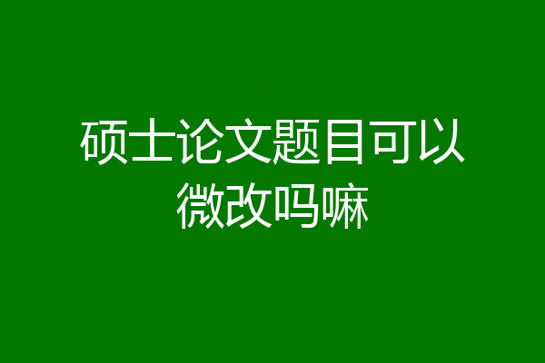 硕士论文题目可以微改吗嘛