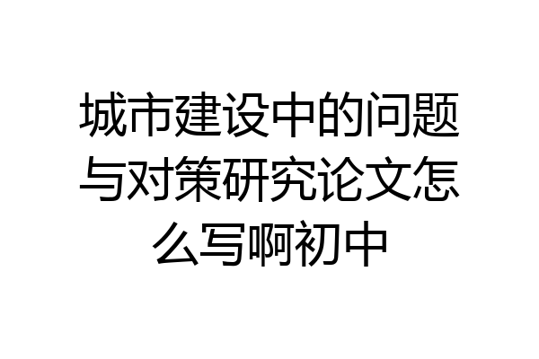 城市建设中的问题与对策研究论文怎么写啊初中