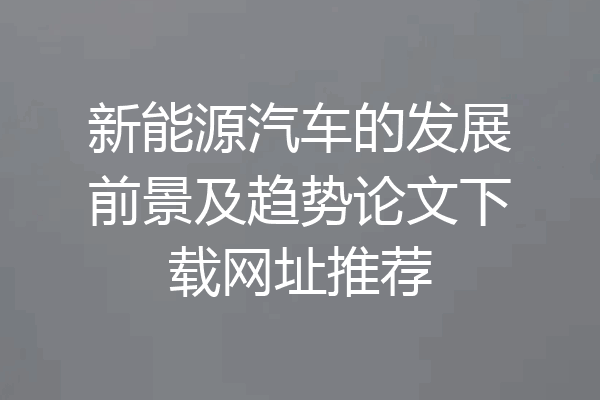 新能源汽车的发展前景及趋势论文下载网址推荐