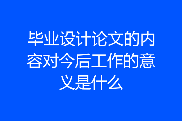 毕业设计论文的内容对今后工作的意义是什么
