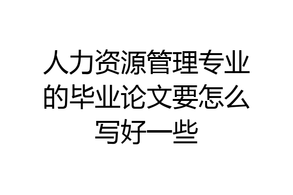 人力资源管理专业的毕业论文要怎么写好一些