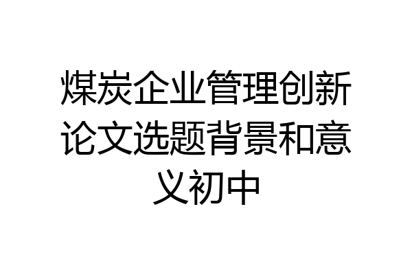 煤炭企业管理创新论文选题背景和意义初中