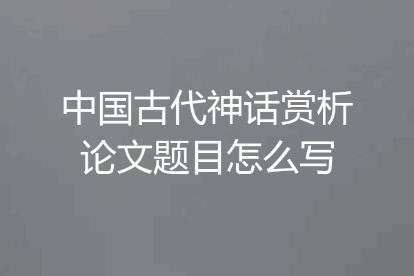 中国古代神话赏析论文题目怎么写
