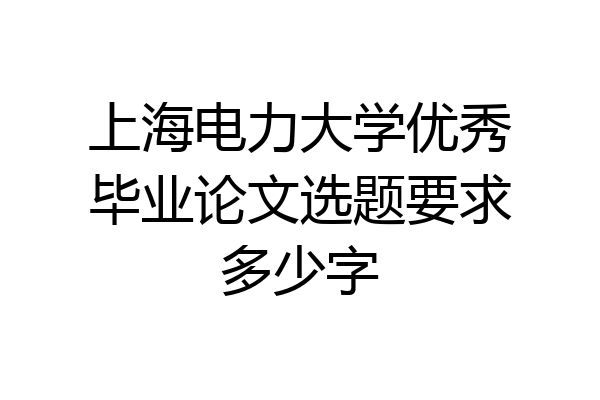 上海电力大学优秀毕业论文选题要求多少字