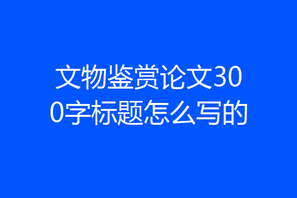 文物鉴赏论文300字标题怎么写的