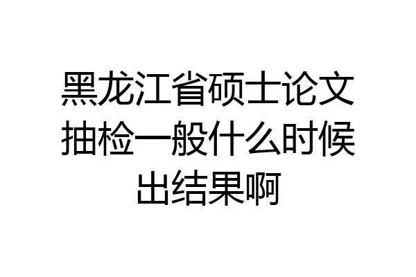 黑龙江省硕士论文抽检一般什么时候出结果啊