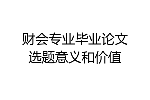 财会专业毕业论文选题意义和价值