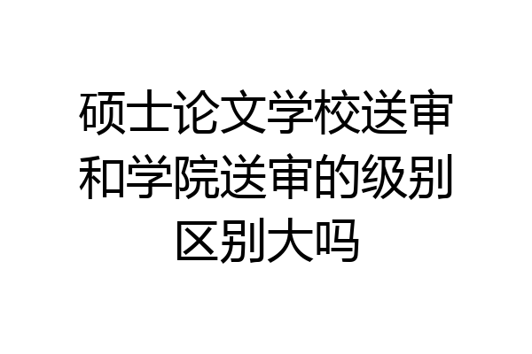 硕士论文学校送审和学院送审的级别区别大吗