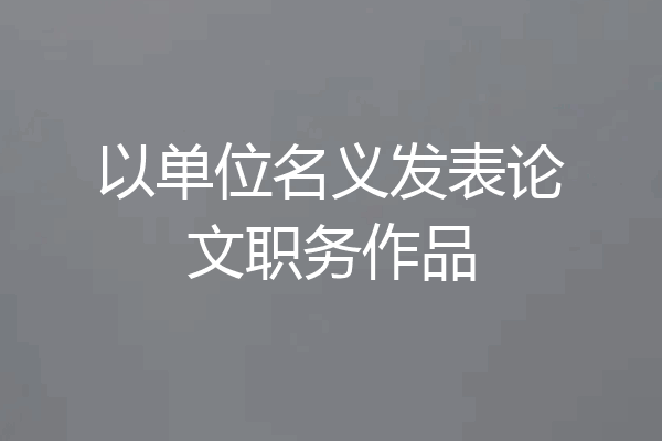 以单位名义发表论文职务作品