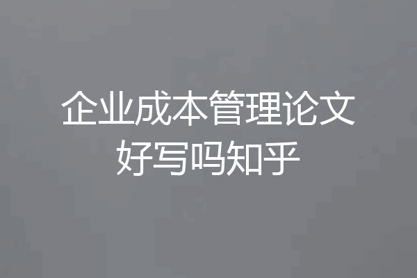 企业成本管理论文好写吗知乎