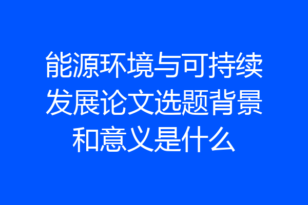 能源环境与可持续发展论文选题背景和意义是什么