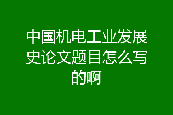 中国机电工业发展史论文题目怎么写的啊