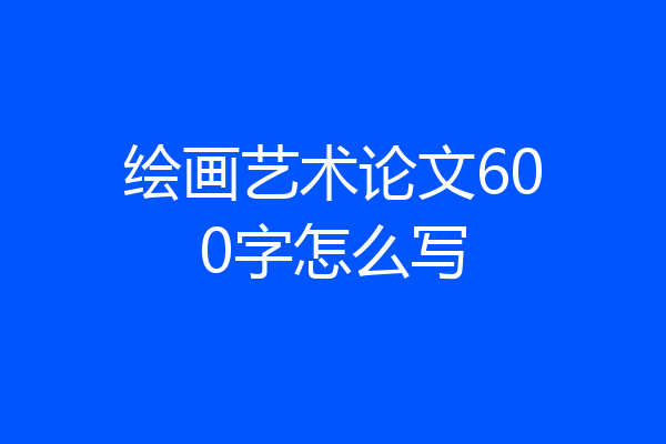 绘画艺术论文600字怎么写