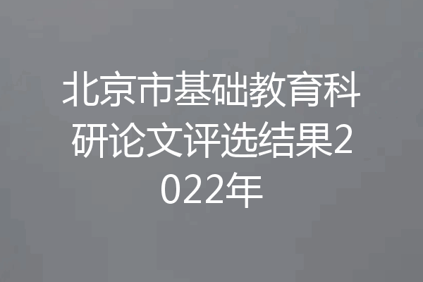 北京市基础教育科研论文评选结果2022年