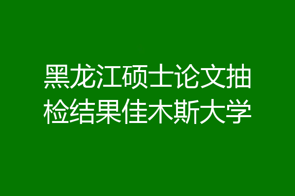 黑龙江硕士论文抽检结果佳木斯大学