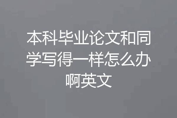 本科毕业论文和同学写得一样怎么办啊英文