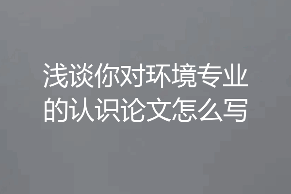 浅谈你对环境专业的认识论文怎么写