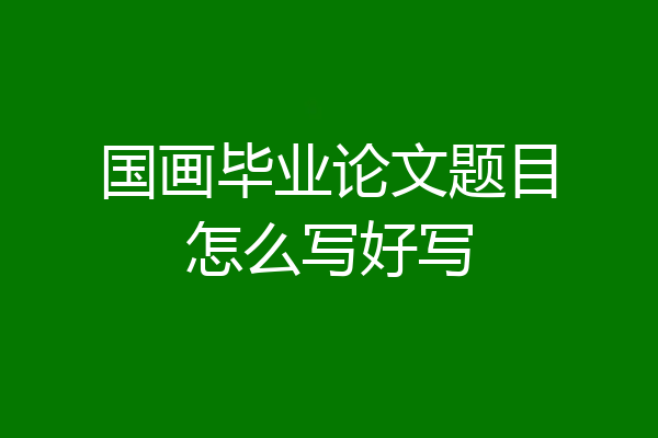 国画毕业论文题目怎么写好写