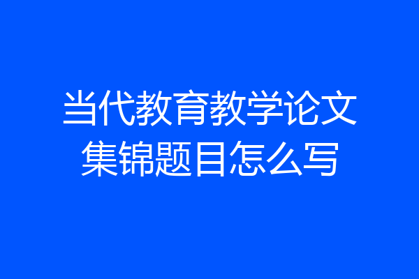 当代教育教学论文集锦题目怎么写