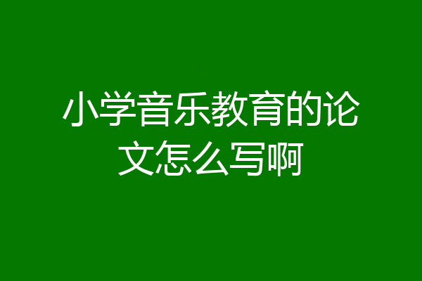 小学音乐教育的论文怎么写啊