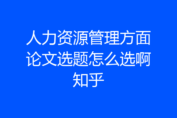 人力资源管理方面论文选题怎么选啊知乎