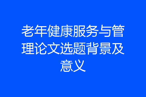 老年健康服务与管理论文选题背景及意义