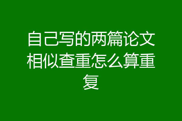 自己写的两篇论文相似查重怎么算重复